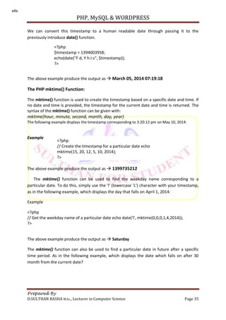 PHP, MySQL & WORDPRESS
Prepared By
D.SULTHAN BASHA M.Sc., Lecturer in Computer Science Page 35
We can convert this timestamp to a human readable date through passing it to the
previously introduce date() function.
The above example produce the output as  March 05, 2014 07:19:18
The PHP mktime() Function:
The mktime() function is used to create the timestamp based on a specific date and time. If
no date and time is provided, the timestamp for the current date and time is returned. The
syntax of the mktime() function can be given with:
mktime(hour, minute, second, month, day, year)
The following example displays the timestamp corresponding to 3:20:12 pm on May 10, 2014:
Example
The above example produce the output as  1399735212
The mktime() function can be used to find the weekday name corresponding to a
particular date. To do this, simply use the 'l' (lowercase 'L') character with your timestamp,
as in the following example, which displays the day that falls on April 1, 2014:
Example
<?php
// Get the weekday name of a particular date echo date('l', mktime(0,0,0,1,4,2014));
?>
The above example produce the output as  Saturday
The mktime() function can also be used to find a particular date in future after a specific
time period. As in the following example, which displays the date which falls on after 30
month from the current date?
<?php
$timestamp = 1394003958;
echo(date("F d, Y h:i:s", $timestamp));
?>
<?php
// Create the timestamp for a particular date echo
mktime(15, 20, 12, 5, 10, 2014);
?>
s4s
 