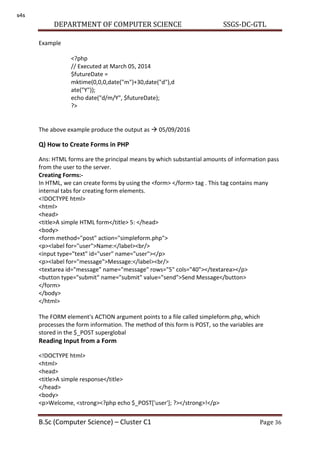 DEPARTMENT OF COMPUTER SCIENCE SSGS-DC-GTL
B.Sc (Computer Science) – Cluster C1 Page 36
Example
The above example produce the output as  05/09/2016
Q) How to Create Forms in PHP
Ans: HTML forms are the principal means by which substantial amounts of information pass
from the user to the server.
Creating Forms:-
In HTML, we can create forms by using the <form> </form> tag . This tag contains many
internal tabs for creating form elements.
<!DOCTYPE html>
<html>
<head>
<title>A simple HTML form</title> 5: </head>
<body>
<form method="post" action="simpleform.php">
<p><label for="user">Name:</label><br/>
<input type="text" id="user" name="user"></p>
<p><label for="message">Message:</label><br/>
<textarea id="message" name="message" rows="5" cols="40"></textarea></p>
<button type="submit" name="submit" value="send">Send Message</button>
</form>
</body>
</html>
The FORM element's ACTION argument points to a file called simpleform.php, which
processes the form information. The method of this form is POST, so the variables are
stored in the $_POST superglobal
Reading Input from a Form
<!DOCTYPE html>
<html>
<head>
<title>A simple response</title>
</head>
<body>
<p>Welcome, <strong><?php echo $_POST['user']; ?></strong>!</p>
<?php
// Executed at March 05, 2014
$futureDate =
mktime(0,0,0,date("m")+30,date("d"),d
ate("Y"));
echo date("d/m/Y", $futureDate);
?>
s4s
 