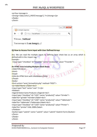 PHP, MySQL & WORDPRESS
Prepared By
D.SULTHAN BASHA M.Sc., Lecturer in Computer Science Page 37
<p>Your message is:
<strong><?php echo $_POST['message']; ?></strong></p>
</body>
</html>
Q) How to Access Form Input with User Defined Arrays
Ans: We can read the multiple inputs by defining form check box as an array which is
defined with in the <input> tag.
Example:-
<input type="checkbox" id="tricorder" name="products[]" value="Tricorder">
An HTML Form Including Multiple Check Boxes
<!DOCTYPE html>
<html>
<head>
<title>An HTML form with checkboxes</title>
</head>
<body>
<form action="send_formwithcb.php" method="POST">
<p><label>Name:</label><br/>
<input type="text" name="user" /></p>
<fieldset>
<legend>Select Some Products:</legend><br/>
<input type="checkbox" id="1101" name="products[]" value="Grinder">
<label for="grinder">Grinder</label><br/>
<input type="checkbox" id="1102" name="products[]" value="Tablemate">
<label for="tablemate">Tablemate</label><br/>
<input type="checkbox" id="1103" name="products[]" value="Printer">
<label for="printer">HAL 2000</label>
</fieldset>
<button type="submit" name="submit" value="submit">Submit Form</button>
</form>
</body>
</html>
s4s
 