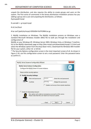 DEPARTMENT OF COMPUTER SCIENCE SSGS-DC-GTL
B.Sc (Computer Science) – Cluster C1 Page 2
unpack the distribution, and also requires the ability to create groups and users on the
system. The first series of commands in the binary distribution installation process has you
adding a group and a user and unpacking the distribution, as follows:
# groupadd mysql
# useradd -r -g mysql mysql
# cd /usr/local
# tar zxvf /path/to/mysql-VERSION-PLATFORM.tar.gz
2. MySQL Installation on Windows: The MySQL installation process on Windows uses a
standard Microsoft Windows Installer (MSI) file to walk you through the installation and
configuration of
MySQL on your Windows XP, Windows Server 2003, Windows Vista, or Windows 7 machine.
Go to the MySQL downloads page at http://dev.mysql.com/downloads/mysql/ 5.5.html and
select the Windows option from the drop-down menu. Download the Windows MSI Installer
file for your system, either 32- or 64-bit.
* The Security Options configuration screen is the most important screen of all. As shown in
Figure 2.10, use this configuration screen to set a root password. Enter the password twice
to confirm it.
s4s
 