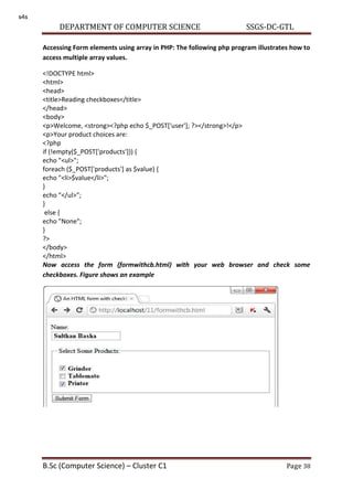 DEPARTMENT OF COMPUTER SCIENCE SSGS-DC-GTL
B.Sc (Computer Science) – Cluster C1 Page 38
Accessing Form elements using array in PHP: The following php program illustrates how to
access multiple array values.
<!DOCTYPE html>
<html>
<head>
<title>Reading checkboxes</title>
</head>
<body>
<p>Welcome, <strong><?php echo $_POST['user']; ?></strong>!</p>
<p>Your product choices are:
<?php
if (!empty($_POST['products'])) {
echo "<ul>";
foreach ($_POST['products'] as $value) {
echo "<li>$value</li>";
}
echo "</ul>";
}
else {
echo "None";
}
?>
</body>
</html>
Now access the form (formwithcb.html) with your web browser and check some
checkboxes. Figure shows an example
s4s
 