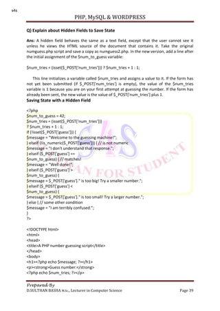 PHP, MySQL & WORDPRESS
Prepared By
D.SULTHAN BASHA M.Sc., Lecturer in Computer Science Page 39
Q) Explain about Hidden Fields to Save State
Ans: A hidden field behaves the same as a text field, except that the user cannot see it
unless he views the HTML source of the document that contains it. Take the original
numguess.php script and save a copy as numguess2.php. In the new version, add a line after
the initial assignment of the $num_to_guess variable:
$num_tries = (isset($_POST['num_tries'])) ? $num_tries + 1 : 1;
This line initializes a variable called $num_tries and assigns a value to it. If the form has
not yet been submitted (if $_POST['num_tries'] is empty), the value of the $num_tries
variable is 1 because you are on your first attempt at guessing the number. If the form has
already been sent, the new value is the value of $_POST['num_tries'] plus 1.
Saving State with a Hidden Field
<?php
$num_to_guess = 42;
$num_tries = (isset($_POST['num_tries']))
? $num_tries + 1 : 1;
if (!isset($_POST['guess'])) {
$message = "Welcome to the guessing machine!";
} elseif (!is_numeric($_POST['guess'])) { // is not numeric
$message = "I don't understand that response.";
} elseif ($_POST['guess'] ==
$num_to_guess) { // matches!
$message = "Well done!";
} elseif ($_POST['guess'] >
$num_to_guess) {
$message = $_POST['guess']." is too big! Try a smaller number.";
} elseif ($_POST['guess'] <
$num_to_guess) {
$message = $_POST['guess']." is too small! Try a larger number.";
} else { // some other condition
$message = "I am terribly confused.";
}
?>
<!DOCTYPE html>
<html>
<head>
<title>A PHP number guessing script</title>
</head>
<body>
<h1><?php echo $message; ?></h1>
<p><strong>Guess number:</strong>
<?php echo $num_tries; ?></p>
s4s
 