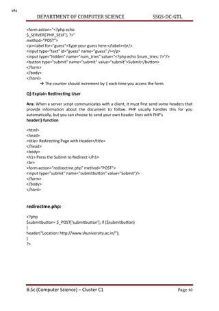 DEPARTMENT OF COMPUTER SCIENCE SSGS-DC-GTL
B.Sc (Computer Science) – Cluster C1 Page 40
<form action="<?php echo
$_SERVER['PHP_SELF']; ?>"
method="POST">
<p><label for="guess">Type your guess here:</label><br/>
<input type="text" id="guess" name="guess" /></p>
<input type="hidden" name="num_tries" value="<?php echo $num_tries; ?>"/>
<button type="submit" name="submit" value="submit">Submit</button>
</form>
</body>
</html>
 The counter should increment by 1 each time you access the form.
Q) Explain Redirecting User
Ans: When a server script communicates with a client, it must first send some headers that
provide information about the document to follow. PHP usually handles this for you
automatically, but you can choose to send your own header lines with PHP's
header() function
<html>
<head>
<title> Redirecting Page with Header</title>
</head>
<body>
<h1> Press the Submit to Redirect </h1>
<br>
<form action="redirectme.php" method="POST">
<input type="submit" name="submitbutton" value="Submit"/>
</form>
</body>
</html>
redirectme.php:
<?php
$submitbutton= $_POST['submitbutton']; if ($submitbutton)
{
header("Location: http://www.skuniversity.ac.in/");
}
?>
s4s
 