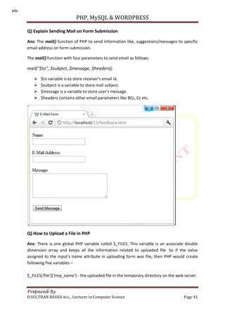 PHP, MySQL & WORDPRESS
Prepared By
D.SULTHAN BASHA M.Sc., Lecturer in Computer Science Page 41
Q) Explain Sending Mail on Form Submission
Ans: The mail() function of PHP to send information like, suggestions/messages to specific
email address on form submission.
The mail() function with four parameters to send email as follows:
mail("$to", $subject, $message, $headers);
 $to variable is to store receiver's email id.
 $subject is a variable to store mail subject.
 $message is a variable to store user's message.
 $headers contains other email parameters like BCc, Cc etc.
Q) How to Upload a File in PHP
Ans: There is one global PHP variable called $_FILES. This variable is an associate double
dimension array and keeps all the information related to uploaded file. So if the value
assigned to the input's name attribute in uploading form was file, then PHP would create
following five variables –
$_FILES['file']['tmp_name'] - the uploaded file in the temporary directory on the web server.
s4s
 