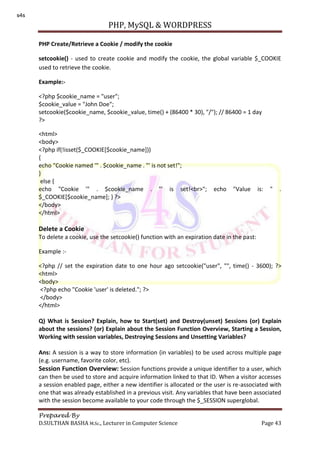 PHP, MySQL & WORDPRESS
Prepared By
D.SULTHAN BASHA M.Sc., Lecturer in Computer Science Page 43
PHP Create/Retrieve a Cookie / modify the cookie
setcookie() - used to create cookie and modify the cookie, the global variable $_COOKIE
used to retrieve the cookie.
Example:-
<?php $cookie_name = "user";
$cookie_value = "John Doe";
setcookie($cookie_name, $cookie_value, time() + (86400 * 30), "/"); // 86400 = 1 day
?>
<html>
<body>
<?php if(!isset($_COOKIE[$cookie_name]))
{
echo "Cookie named '" . $cookie_name . "' is not set!";
}
else {
echo "Cookie '" . $cookie_name . "' is set!<br>"; echo "Value is: " .
$_COOKIE[$cookie_name]; } ?>
</body>
</html>
Delete a Cookie
To delete a cookie, use the setcookie() function with an expiration date in the past:
Example :-
<?php // set the expiration date to one hour ago setcookie("user", "", time() - 3600); ?>
<html>
<body>
<?php echo "Cookie 'user' is deleted."; ?>
</body>
</html>
Q) What is Session? Explain, how to Start(set) and Destroy(unset) Sessions (or) Explain
about the sessions? (or) Explain about the Session Function Overview, Starting a Session,
Working with session variables, Destroying Sessions and Unsetting Variables?
Ans: A session is a way to store information (in variables) to be used across multiple page
(e.g. username, favorite color, etc).
Session Function Overview: Session functions provide a unique identifier to a user, which
can then be used to store and acquire information linked to that ID. When a visitor accesses
a session enabled page, either a new identifier is allocated or the user is re-associated with
one that was already established in a previous visit. Any variables that have been associated
with the session become available to your code through the $_SESSION superglobal.
s4s
 