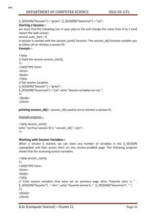 DEPARTMENT OF COMPUTER SCIENCE SSGS-DC-GTL
B.Sc (Computer Science) – Cluster C1 Page 44
$_SESSION["favcolor"] = "green"; $_SESSION["favanimal"] = "cat";
Starting a Session :-
we must find the following line in your php.ini file and change the value from 0 to 1 (and
restart the web server):
session.auto_start = 0
A session is started with the session_start() function. The session_id() function enables you
to either set or retrieve a session ID.
Example :-
<?php
// Start the session session_start();
?>
<!DOCTYPE html>
<html>
<body>
<?php
// Set session variables
$_SESSION["favcolor"] = "green";
$_SESSION["favanimal"] = "cat"; echo "Session variables are set.";
?>
</body>
</html>
printing session_id() :- session_id() used to set or retrieve a session ID.
Example program :-
<?php session_start();
echo "<p>Your session ID is ".session_id().".</p>";
?>
Working with Session Variables :-
When a session is started, we can store any number of variables in the $_SESSION
superglobal and then access them on any session-enabled page. The following program
shows that the accessing session variables.
<?php session_start();
?>
<!DOCTYPE html>
<html>
<body>
<?php
// Echo session variables that were set on previous page echo "Favorite color is " .
$_SESSION["favcolor"] . ".<br>"; echo "Favorite animal is " . $_SESSION["favanimal"] . ".";
?>
</body>
</html>
s4s
 