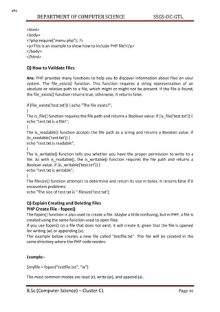 DEPARTMENT OF COMPUTER SCIENCE SSGS-DC-GTL
B.Sc (Computer Science) – Cluster C1 Page 46
<html>
<body>
<?php require("menu.php"); ?>
<p>This is an example to show how to include PHP file!</p>
</body>
</html>
Q) How to Validate Files
Ans: PHP provides many functions to help you to discover information about files on your
system. The file_exists() function. This function requires a string representation of an
absolute or relative path to a file, which might or might not be present. If the file is found,
the file_exists() function returns true; otherwise, it returns false:
if (file_exists('test.txt')) { echo "The file exists!";
}
The is_file() function requires the file path and returns a Boolean value: if (is_file('test.txt')) {
echo "test.txt is a file!";
}
The is_readable() function accepts the file path as a string and returns a Boolean value: if
(is_readable('test.txt')) {
echo "test.txt is readable";
}
The is_writable() function tells you whether you have the proper permission to write to a
file. As with is_readable(), the is_writable() function requires the file path and returns a
Boolean value. if (is_writable('test.txt')) {
echo "test.txt is writable";
}
The filesize() function attempts to determine and return its size in bytes. It returns false if it
encounters problems:
echo "The size of test.txt is ".filesize('test.txt');
Q) Explain Creating and Deleting Files
PHP Create File - fopen()
The fopen() function is also used to create a file. Maybe a little confusing, but in PHP, a file is
created using the same function used to open files.
If you use fopen() on a file that does not exist, it will create it, given that the file is opened
for writing (w) or appending (a).
The example below creates a new file called "testfile.txt". The file will be created in the
same directory where the PHP code resides:
Example:-
$myfile = fopen("testfile.txt", "w")
The most common modes are read (r), write (w), and append (a).
s4s
 
