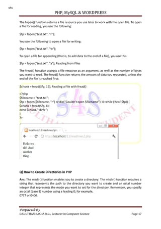 PHP, MySQL & WORDPRESS
Prepared By
D.SULTHAN BASHA M.Sc., Lecturer in Computer Science Page 47
The fopen() function returns a file resource you use later to work with the open file. To open
a file for reading, you use the following:
$fp = fopen("test.txt", "r");
You use the following to open a file for writing:
$fp = fopen("test.txt", "w");
To open a file for appending (that is, to add data to the end of a file), you use this:
$fp = fopen("test.txt", "a"); Reading from Files
The fread() function accepts a file resource as an argument, as well as the number of bytes
you want to read. The fread() function returns the amount of data you requested, unless the
end of the file is reached first:
$chunk = fread($fp, 16); Reading a File with fread()
<?php
$filename = "test.txt";
$fp = fopen($filename, "r") or die("Couldn't open $filename"); 4: while (!feof($fp)) {
$chunk = fread($fp, 8);
echo $chunk."<br/>";
}
?>
Q) How to Create Directories in PHP
Ans: The mkdir() function enables you to create a directory. The mkdir() function requires a
string that represents the path to the directory you want to create and an octal number
integer that represents the mode you want to set for the directory. Remember, you specify
an octal (base 8) number using a leading 0; for example,
0777 or 0400.
s4s
 