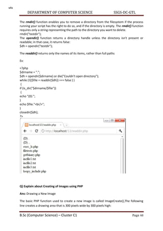 DEPARTMENT OF COMPUTER SCIENCE SSGS-DC-GTL
B.Sc (Computer Science) – Cluster C1 Page 48
The rmdir() function enables you to remove a directory from the filesystem if the process
running your script has the right to do so, and if the directory is empty. The rmdir() function
requires only a string representing the path to the directory you want to delete.
rmdir("testdir");
The opendir() function returns a directory handle unless the directory isn't present or
readable; in that case, it returns false:
$dh = opendir("testdir");
The readdir() returns only the names of its items, rather than full paths
Ex:
<?php
$dirname = ".";
$dh = opendir($dirname) or die("Couldn't open directory");
while (!(($file = readdir($dh)) === false ) )
{
if (is_dir("$dirname/$file"))
{
echo "(D) ";
}
echo $file."<br/>";
}
closedir($dh);
?>
Q) Explain about Creating of Images using PHP
Ans: Drawing a New Image
The basic PHP function used to create a new image is called ImageCreate(),The following
line creates a drawing area that is 300 pixels wide by 300 pixels high:
s4s
 