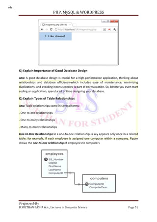 PHP, MySQL & WORDPRESS
Prepared By
D.SULTHAN BASHA M.Sc., Lecturer in Computer Science Page 51
Q) Explain Importance of Good Database Design
Ans: A good database design is crucial for a high-performance application, thinking about
relationships and database efficiency-which includes ease of maintenance, minimizing
duplications, and avoiding inconsistencies-is part of normalization. So, before you even start
coding an application, spend a lot of time designing your database.
Q) Explain Types of Table Relationships
Ans: Table relationships come in several forms:
. One-to-one relationships
. One-to-many relationships
. Many-to-many relationships
One-to-One Relationships In a one-to-one relationship, a key appears only once in a related
table. for example, if each employee is assigned one computer within a company. Figure
shows the one-to-one relationship of employees to computers
s4s
 