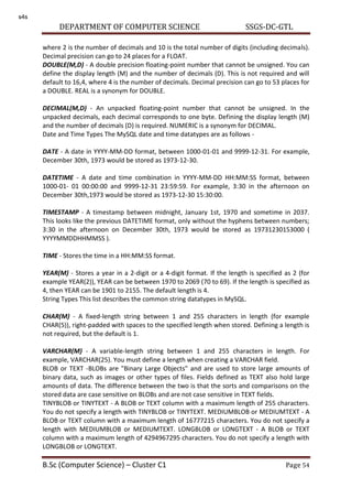 DEPARTMENT OF COMPUTER SCIENCE SSGS-DC-GTL
B.Sc (Computer Science) – Cluster C1 Page 54
where 2 is the number of decimals and 10 is the total number of digits (including decimals).
Decimal precision can go to 24 places for a FLOAT.
DOUBLE(M,D) - A double precision floating-point number that cannot be unsigned. You can
define the display length (M) and the number of decimals (D). This is not required and will
default to 16,4, where 4 is the number of decimals. Decimal precision can go to 53 places for
a DOUBLE. REAL is a synonym for DOUBLE.
DECIMAL(M,D) - An unpacked floating-point number that cannot be unsigned. In the
unpacked decimals, each decimal corresponds to one byte. Defining the display length (M)
and the number of decimals (D) is required. NUMERIC is a synonym for DECIMAL.
Date and Time Types The MySQL date and time datatypes are as follows -
DATE - A date in YYYY-MM-DD format, between 1000-01-01 and 9999-12-31. For example,
December 30th, 1973 would be stored as 1973-12-30.
DATETIME - A date and time combination in YYYY-MM-DD HH:MM:SS format, between
1000-01- 01 00:00:00 and 9999-12-31 23:59:59. For example, 3:30 in the afternoon on
December 30th,1973 would be stored as 1973-12-30 15:30:00.
TIMESTAMP - A timestamp between midnight, January 1st, 1970 and sometime in 2037.
This looks like the previous DATETIME format, only without the hyphens between numbers;
3:30 in the afternoon on December 30th, 1973 would be stored as 19731230153000 (
YYYYMMDDHHMMSS ).
TIME - Stores the time in a HH:MM:SS format.
YEAR(M) - Stores a year in a 2-digit or a 4-digit format. If the length is specified as 2 (for
example YEAR(2)), YEAR can be between 1970 to 2069 (70 to 69). If the length is specified as
4, then YEAR can be 1901 to 2155. The default length is 4.
String Types This list describes the common string datatypes in MySQL.
CHAR(M) - A fixed-length string between 1 and 255 characters in length (for example
CHAR(5)), right-padded with spaces to the specified length when stored. Defining a length is
not required, but the default is 1.
VARCHAR(M) - A variable-length string between 1 and 255 characters in length. For
example, VARCHAR(25). You must define a length when creating a VARCHAR field.
BLOB or TEXT -BLOBs are "Binary Large Objects" and are used to store large amounts of
binary data, such as images or other types of files. Fields defined as TEXT also hold large
amounts of data. The difference between the two is that the sorts and comparisons on the
stored data are case sensitive on BLOBs and are not case sensitive in TEXT fields.
TINYBLOB or TINYTEXT - A BLOB or TEXT column with a maximum length of 255 characters.
You do not specify a length with TINYBLOB or TINYTEXT. MEDIUMBLOB or MEDIUMTEXT - A
BLOB or TEXT column with a maximum length of 16777215 characters. You do not specify a
length with MEDIUMBLOB or MEDIUMTEXT. LONGBLOB or LONGTEXT - A BLOB or TEXT
column with a maximum length of 4294967295 characters. You do not specify a length with
LONGBLOB or LONGTEXT.
s4s
 