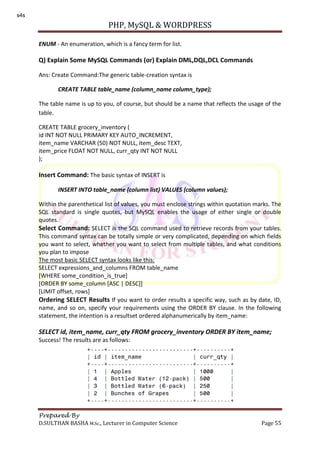 PHP, MySQL & WORDPRESS
Prepared By
D.SULTHAN BASHA M.Sc., Lecturer in Computer Science Page 55
ENUM - An enumeration, which is a fancy term for list.
Q) Explain Some MySQL Commands (or) Explain DML,DQL,DCL Commands
Ans: Create Command:The generic table-creation syntax is
CREATE TABLE table_name (column_name column_type);
The table name is up to you, of course, but should be a name that reflects the usage of the
table.
CREATE TABLE grocery_inventory (
id INT NOT NULL PRIMARY KEY AUTO_INCREMENT,
item_name VARCHAR (50) NOT NULL, item_desc TEXT,
item_price FLOAT NOT NULL, curr_qty INT NOT NULL
);
Insert Command: The basic syntax of INSERT is
INSERT INTO table_name (column list) VALUES (column values);
Within the parenthetical list of values, you must enclose strings within quotation marks. The
SQL standard is single quotes, but MySQL enables the usage of either single or double
quotes.
Select Command: SELECT is the SQL command used to retrieve records from your tables.
This command syntax can be totally simple or very complicated, depending on which fields
you want to select, whether you want to select from multiple tables, and what conditions
you plan to impose
The most basic SELECT syntax looks like this:
SELECT expressions_and_columns FROM table_name
[WHERE some_condition_is_true]
[ORDER BY some_column [ASC | DESC]]
[LIMIT offset, rows]
Ordering SELECT Results If you want to order results a specific way, such as by date, ID,
name, and so on, specify your requirements using the ORDER BY clause. In the following
statement, the intention is a resultset ordered alphanumerically by item_name:
SELECT id, item_name, curr_qty FROM grocery_inventory ORDER BY item_name;
Success! The results are as follows:
s4s
 