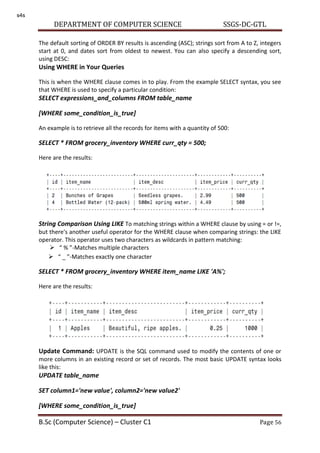 DEPARTMENT OF COMPUTER SCIENCE SSGS-DC-GTL
B.Sc (Computer Science) – Cluster C1 Page 56
The default sorting of ORDER BY results is ascending (ASC); strings sort from A to Z, integers
start at 0, and dates sort from oldest to newest. You can also specify a descending sort,
using DESC:
Using WHERE in Your Queries
This is when the WHERE clause comes in to play. From the example SELECT syntax, you see
that WHERE is used to specify a particular condition:
SELECT expressions_and_columns FROM table_name
[WHERE some_condition_is_true]
An example is to retrieve all the records for items with a quantity of 500:
SELECT * FROM grocery_inventory WHERE curr_qty = 500;
Here are the results:
String Comparison Using LIKE To matching strings within a WHERE clause by using = or !=,
but there's another useful operator for the WHERE clause when comparing strings: the LIKE
operator. This operator uses two characters as wildcards in pattern matching:
 % -Matches multiple characters
 _ -Matches exactly one character
SELECT * FROM grocery_inventory WHERE item_name LIKE 'A%';
Here are the results:
Update Command: UPDATE is the SQL command used to modify the contents of one or
more columns in an existing record or set of records. The most basic UPDATE syntax looks
like this:
UPDATE table_name
SET column1='new value', column2='new value2'
[WHERE some_condition_is_true]
s4s
 