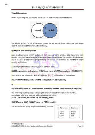 PHP, MySQL & WORDPRESS
Prepared By
D.SULTHAN BASHA M.Sc., Lecturer in Computer Science Page 59
Visual Illustration
In this visual diagram, the MySQL RIGHT OUTER JOIN returns the shaded area:
The MySQL RIGHT OUTER JOIN would return the all records from table2 and only those
records from table1 that intersect with table2.
Q) Explain about Subqueries
Ans: A subquery is a SELECT statement that appears within another SQL statement. Such
queries can prove extremely useful because they often eliminate the need for JOIN queries,
and in the case of application programming, subqueries can eliminate the need for multiple
queries within loops
An example of the basic subquery syntax is shown here:
SELECT expressions_and_columns FROM table_name WHERE somecolumn = (SUBQUERY);
You can also use subqueries with UPDATE and DELETE statements, as shown here:
DELETE FROM table_name WHERE somecolumn = (SUBQUERY);
or
UPDATE table_name SET somecolumn = 'something' WHERE somecolumn = (SUBQUERY);
The following example uses a subquery to obtain records from users in the master_
name table who have an email address in the email table:
SELECT firstname, lastname FROM master_name
WHERE name_id IN (SELECT name_id FROM email);
The results of this query may look something like this:
s4s
 