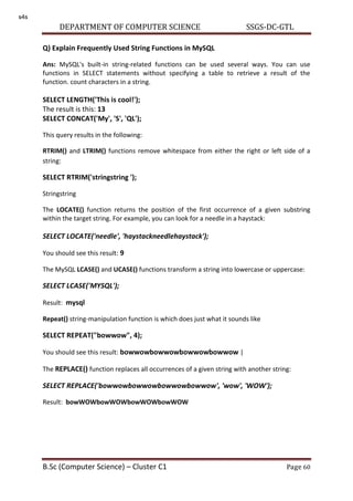 DEPARTMENT OF COMPUTER SCIENCE SSGS-DC-GTL
B.Sc (Computer Science) – Cluster C1 Page 60
Q) Explain Frequently Used String Functions in MySQL
Ans: MySQL's built-in string-related functions can be used several ways. You can use
functions in SELECT statements without specifying a table to retrieve a result of the
function. count characters in a string.
SELECT LENGTH('This is cool!');
The result is this: 13
SELECT CONCAT('My', 'S', 'QL');
This query results in the following:
RTRIM() and LTRIM() functions remove whitespace from either the right or left side of a
string:
SELECT RTRIM('stringstring ');
Stringstring
The LOCATE() function returns the position of the first occurrence of a given substring
within the target string. For example, you can look for a needle in a haystack:
SELECT LOCATE('needle', 'haystackneedlehaystack');
You should see this result: 9
The MySQL LCASE() and UCASE() functions transform a string into lowercase or uppercase:
SELECT LCASE('MYSQL');
Result: mysql
Repeat() string-manipulation function is which does just what it sounds like
SELECT REPEAT("bowwow", 4);
You should see this result: bowwowbowwowbowwowbowwow |
The REPLACE() function replaces all occurrences of a given string with another string:
SELECT REPLACE('bowwowbowwowbowwowbowwow', 'wow', 'WOW');
Result: bowWOWbowWOWbowWOWbowWOW
s4s
 
