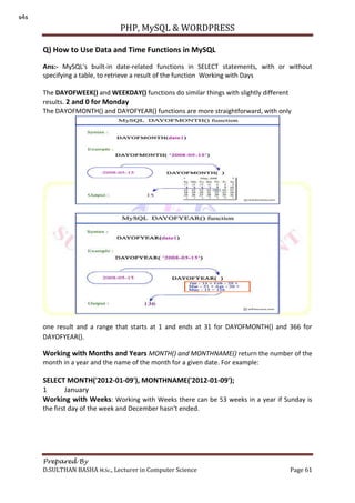 PHP, MySQL & WORDPRESS
Prepared By
D.SULTHAN BASHA M.Sc., Lecturer in Computer Science Page 61
Q) How to Use Data and Time Functions in MySQL
Ans:- MySQL's built-in date-related functions in SELECT statements, with or without
specifying a table, to retrieve a result of the function Working with Days
The DAYOFWEEK() and WEEKDAY() functions do similar things with slightly different
results. 2 and 0 for Monday
The DAYOFMONTH() and DAYOFYEAR() functions are more straightforward, with only
one result and a range that starts at 1 and ends at 31 for DAYOFMONTH() and 366 for
DAYOFYEAR().
Working with Months and Years MONTH() and MONTHNAME() return the number of the
month in a year and the name of the month for a given date. For example:
SELECT MONTH('2012-01-09'), MONTHNAME('2012-01-09');
1 January
Working with Weeks: Working with Weeks there can be 53 weeks in a year if Sunday is
the first day of the week and December hasn't ended.
s4s
 