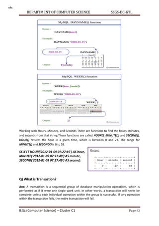 DEPARTMENT OF COMPUTER SCIENCE SSGS-DC-GTL
B.Sc (Computer Science) – Cluster C1 Page 62
Working with Hours, Minutes, and Seconds There are functions to find the hours, minutes,
and seconds from that string.These functions are called HOUR(), MINUTE(), and SECOND().
HOUR() returns the hour in a given time, which is between 0 and 23. The range for
MINUTE() and SECOND() is 0 to 59.
SELECT HOUR('2012-01-09 07:27:49') AS hour,
MINUTE('2012-01-09 07:27:49') AS minute,
SECOND('2012-01-09 07:27:49') AS second;
Q) What is Transaction?
Ans: A transaction is a sequential group of database manipulation operations, which is
performed as if it were one single work unit. In other words, a transaction will never be
complete unless each individual operation within the group is successful. If any operation
within the transaction fails, the entire transaction will fail.
Output:
s4s
 