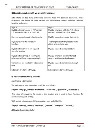 DEPARTMENT OF COMPUTER SCIENCE SSGS-DC-GTL
B.Sc (Computer Science) – Cluster C1 Page 64
Q) Explain about mysql() Vs mysqli() Functions
Ans: There are too many differences between these PHP database extensions. These
differences are based on some factors like performance, library functions, features,
benefits, and others.
MySQL MySQLi
MySQL extension added in PHP version
2.0. and deprecated as of PHP 5.5.0.
Does not support prepared statements.
MySQL provides the procedural
Interface
MySQL extension does not support
stored procedure
MySQL extension lags in security and
other special features, comparatively.
Transactions are handled by SQL queries
only.
Extension directory: ext/mysql.
MySQLi extension added in PHP 5.5 and
will work on MySQL 4.1.3 or above.
MySQLi supports prepared statements.
MySQLi provides both procedural and
object-oriented interface.
MySQLi supports store procedure.
MySQLi extension is with enhanced
security and improved debugging.
MySQLi supports transactions through
API.
Extension directory: ext/mysqli.
Q) How to Connect MySQL with PHP
Ans: Making a Connection
The basic syntax for a connection to MySQL is as follows:
$mysqli = mysqli_connect("hostname", "username", "password", "database");
The value of $mysqli is the result of the function and is used in later functions for
communicating with MySQL.
With sample values inserted, the connection code looks like this:
$mysqli = mysqli_connect("localhost", "joeuser", "somepass", "testDB");
A Simple Connection Script
s4s
 