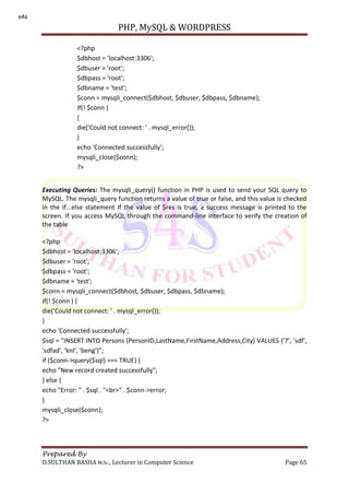 PHP, MySQL & WORDPRESS
Prepared By
D.SULTHAN BASHA M.Sc., Lecturer in Computer Science Page 65
Executing Queries: The mysqli_query() function in PHP is used to send your SQL query to
MySQL. The mysqli_query function returns a value of true or false, and this value is checked
in the if...else statement If the value of $res is true, a success message is printed to the
screen. If you access MySQL through the command-line interface to verify the creation of
the table
<?php
$dbhost = 'localhost:3306';
$dbuser = 'root';
$dbpass = 'root';
$dbname = 'test';
$conn = mysqli_connect($dbhost, $dbuser, $dbpass, $dbname);
if(! $conn ) {
die('Could not connect: ' . mysql_error());
}
echo 'Connected successfully';
$sql = "INSERT INTO Persons (PersonID,LastName,FirstName,Address,City) VALUES ('7', 'sdf',
'sdfad', 'knl', 'beng')";
if ($conn->query($sql) === TRUE) {
echo "New record created successfully";
} else {
echo "Error: " . $sql . "<br>" . $conn->error;
}
mysqli_close($conn);
?>
<?php
$dbhost = 'localhost:3306';
$dbuser = 'root';
$dbpass = 'root';
$dbname = 'test';
$conn = mysqli_connect($dbhost, $dbuser, $dbpass, $dbname);
if(! $conn )
{
die('Could not connect: ' . mysql_error());
}
echo 'Connected successfully';
mysqli_close($conn);
?>
s4s
 