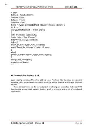 DEPARTMENT OF COMPUTER SCIENCE SSGS-DC-GTL
B.Sc (Computer Science) – Cluster C1 Page 66
<?php
$dbhost = 'localhost:3306';
$dbuser = 'root';
$dbpass = 'root';
$dbname = 'test';
$conn = mysqli_connect($dbhost, $dbuser, $dbpass, $dbname);
if(! $conn ) {
die('Could not connect: ' . mysql_error());
}
echo 'Connected successfully';
$sql = "select * from Persons";
$res=mysqli_query($conn,$sql);
if($res){
$num_of_rows=mysqli_num_rows($res);
printf("Result Set %d rows n",$num_of_rows);
}
else {
printf("Could Not Retrive",mysqli_error($mysqli));
}
mysqli_free_result($res);
mysqli_close($conn);
?>
Q) Create Online Address Book
Ans: creating a manageable online address book. You learn how to create the relevant
database tables, as well as the forms and scripts for adding, deleting, and viewing database
records.
These basic concepts are the foundations of developing any application that uses CRUD
functionality (create, read, update, delete), which is precisely what a lot of web-based
applications.
s4s
 