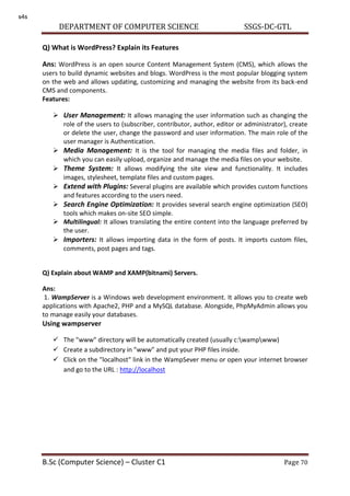 DEPARTMENT OF COMPUTER SCIENCE SSGS-DC-GTL
B.Sc (Computer Science) – Cluster C1 Page 70
Q) What is WordPress? Explain its Features
Ans: WordPress is an open source Content Management System (CMS), which allows the
users to build dynamic websites and blogs. WordPress is the most popular blogging system
on the web and allows updating, customizing and managing the website from its back-end
CMS and components.
Features:
 User Management: It allows managing the user information such as changing the
role of the users to (subscriber, contributor, author, editor or administrator), create
or delete the user, change the password and user information. The main role of the
user manager is Authentication.
 Media Management: It is the tool for managing the media files and folder, in
which you can easily upload, organize and manage the media files on your website.
 Theme System: It allows modifying the site view and functionality. It includes
images, stylesheet, template files and custom pages.
 Extend with Plugins: Several plugins are available which provides custom functions
and features according to the users need.
 Search Engine Optimization: It provides several search engine optimization (SEO)
tools which makes on-site SEO simple.
 Multilingual: It allows translating the entire content into the language preferred by
the user.
 Importers: It allows importing data in the form of posts. It imports custom files,
comments, post pages and tags.
Q) Explain about WAMP and XAMP(bitnami) Servers.
Ans:
1. WampServer is a Windows web development environment. It allows you to create web
applications with Apache2, PHP and a MySQL database. Alongside, PhpMyAdmin allows you
to manage easily your databases.
Using wampserver
 The "www" directory will be automatically created (usually c:wampwww)
 Create a subdirectory in "www" and put your PHP files inside.
 Click on the "localhost" link in the WampSever menu or open your internet browser
and go to the URL : http://localhost
s4s
 