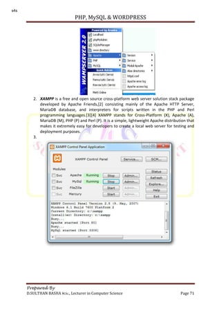 PHP, MySQL & WORDPRESS
Prepared By
D.SULTHAN BASHA M.Sc., Lecturer in Computer Science Page 71
2. XAMPP is a free and open source cross-platform web server solution stack package
developed by Apache Friends,[2] consisting mainly of the Apache HTTP Server,
MariaDB database, and interpreters for scripts written in the PHP and Perl
programming languages.[3][4] XAMPP stands for Cross-Platform (X), Apache (A),
MariaDB (M), PHP (P) and Perl (P). It is a simple, lightweight Apache distribution that
makes it extremely easy for developers to create a local web server for testing and
deployment purposes.
3.
s4s
 