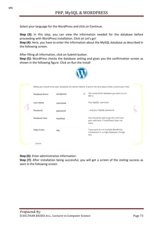 PHP, MySQL & WORDPRESS
Prepared By
D.SULTHAN BASHA M.Sc., Lecturer in Computer Science Page 73
Select your language for the WordPress and click on Continue.
Step (3): In this step, you can view the information needed for the database before
proceeding with WordPress installation. Click on Let's go!
Step (4): Here, you have to enter the information about the MySQL database as described in
the following screen.
After filling all information, click on Submit button.
Step (5): WordPress checks the database setting and gives you the confirmation screen as
shown in the following figure. Click on Run the install
Step (6): Enter administrative information.
Step (7): After installation being successful, you will get a screen of the stating success as
seen in the following screen.
s4s
 
