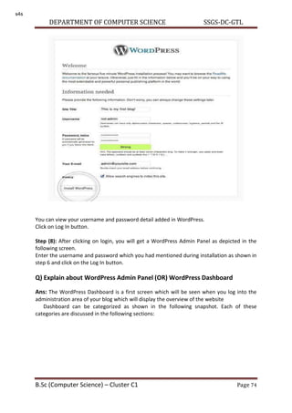 DEPARTMENT OF COMPUTER SCIENCE SSGS-DC-GTL
B.Sc (Computer Science) – Cluster C1 Page 74
You can view your username and password detail added in WordPress.
Click on Log In button.
Step (8): After clicking on login, you will get a WordPress Admin Panel as depicted in the
following screen.
Enter the username and password which you had mentioned during installation as shown in
step 6 and click on the Log In button.
Q) Explain about WordPress Admin Panel (OR) WordPress Dashboard
Ans: The WordPress Dashboard is a first screen which will be seen when you log into the
administration area of your blog which will display the overview of the website
Dashboard can be categorized as shown in the following snapshot. Each of these
categories are discussed in the following sections:
s4s
 