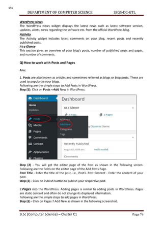 DEPARTMENT OF COMPUTER SCIENCE SSGS-DC-GTL
B.Sc (Computer Science) – Cluster C1 Page 76
WordPress News
The WordPress News widget displays the latest news such as latest software version,
updates, alerts, news regarding the software etc. from the official WordPress blog.
Activity
The Activity widget includes latest comments on your blog, recent posts and recently
published posts.
At a Glance
This section gives an overview of your blog's posts, number of published posts and pages,
and number of comments.
Q) How to work with Posts and Pages
Ans:
1. Posts are also known as articles and sometimes referred as blogs or blog posts. These are
used to popularize your blogs.
Following are the simple steps to Add Posts in WordPress.
Step (1): Click on Posts ->Add New in WordPress.
Step (2) - You will get the editor page of the Post as shown in the following screen.
Following are the fields on the editor page of the Add Posts Page.
Post Title - Enter the title of the post, i.e., Post1. Post Content - Enter the content of your
post.
Step (3) - Click on Publish button to publish your respective post.
2.Pages into the WordPress. Adding pages is similar to adding posts in WordPress. Pages
are static content and often do not change its displayed information.
Following are the simple steps to add pages in WordPress.
Step (1) - Click on Pages ? Add New as shown in the following screenshot.
s4s
 