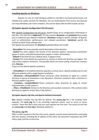 DEPARTMENT OF COMPUTER SCIENCE SSGS-DC-GTL
B.Sc (Computer Science) – Cluster C1 Page 6
Installing Apache on Windows:
Apache 2.2 runs on most Windows platforms and offers increased performance and
stability over earlier versions for Windows. You can build Apache from source, but because
not many Windows users have compilers, this section deals with the MSI installer version.
Q) Explain Apache Configuration File Structure
Ans: Apache Configuration File Structure: Apache keeps all its configuration information in
text files. The main file is httpd.conf. This file contains directives and containers that enable
you to customize your Apache installation. Directives configure specific settings of Apache,
such as authorization, performance, and network parameters. Containers specify the
context to which those settings refer.
The Apache documentation for directives typically follows this model:
. Description-This entry provides a brief description of the directive.
. Syntax-This entry explains the format of the directive options. Compulsory parameters
appear in italics, and optional parameters appear in italics and brackets.
. Default-If the directive has a default value, it appears here.
. Context-This entry details the containers or sections in which the directive can appear. The
next section explains containers. The possible values are server config, virtual host, irectory,
and .htaccess.
These are the default Apache containers:
. <VirtualHost>-A VirtualHost directive specifies a virtual server. Apache enables you to host
different websites with a single Apache installation.
. <Directory>, <DirectoryMatch>-These containers allow directives to apply to a certain
directory or group of directories in the filesystem. Directory containers take a directory or
directory pattern argument.
. <Location>, <LocationMatch>-These containers allow directives to apply to certain
requested URLs or URL patterns.
. <Files>, <FilesMatch>-Similar to the Directory and Location containers, Files sections allow
directives to apply to certain files or file patterns.
Q) Explain Apache Log Files and Apache Related Commands
Ans: Apache includes two log files by default. The access_log file is for tracking client
requests. The error_log file is for recording important events, such as errors or server
restarts. These files don't exist until you start Apache the first time. The names of the files
are access.log and error.log in Windows platforms.
The access_log File
When a client requests a file from the server, Apache records several parameters associated
with the request, including the IP address of the client, the document requested, the HTTP
status code, and the current time
s4s
 