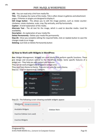PHP, MySQL & WORDPRESS
Prepared By
D.SULTHAN BASHA M.Sc., Lecturer in Computer Science Page 81
URL - You can read only a link from media file.
Title - This displays the name of the media. Title is often shown in galleries and attachment
pages, if themes or plugins are designed to display it.
Edit image button - This allows you to edit the image position, such as rotate counter-
clockwise, rotate clockwise, scale, crop, flip vertically, and flip horizontally.
Caption - A brief explanation of the media.
Alternate Text - The alt text for the image, which is used to describe media. Used for
availability.
Description - An explanation of your media file.
Delete Permanently - Delete your media file permanently.
Step (4) - Once you complete editing the required fields, click on Update button to save the
changes made to an image.
Deleting: Just Click on Delete Permanently button
Q) How to Work with Widgets in WordPress
Ans: Widget Management. Widgets are small blocks that perform specific functions. These
give design and structure control to the WordPress theme. Some specific features of a
widget are - They help you add content and features.
They can be easily dragged and dropped in widget area.
They vary from theme to theme. They are not same for every theme.
Step (1) - Click on Appearance ? Widgets.
Step (2) - The following screen showing available widgets appear.
s4s
 