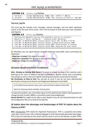 PHP, MySQL & WORDPRESS
Prepared By
D.SULTHAN BASHA M.Sc., Lecturer in Computer Science Page 7
The error_log File
The error_log file includes error messages, startup messages, and any other significant
events in the life cycle of the server. This is the first place to look when you have a problem
with Apache.
On Windows, you can signal Apache using the httpd.exe executable. Some commands are
listed here:
. httpd.exe -k restart-Tells Apache to restart
. httpd.exe -k graceful-Tells Apache to do a graceful restart
. httpd.exe -k stop-Tells Apache to stop
Q) Explain Apache Installation Troubleshoot
Ans:- Already an Existing Web Server If a server is already running on the machine and is
listening to the same IP address and port combination, Apache cannot start successfully.
You will get an entry in the error log file indicating that Apache cannot bind to the port
No Permission to Bind to Port You will get an error if you do not have administrator
permissions and you try to bind to a privileged port (between 0 and 1024):
To solve this problem, you must either log on as the administrator before starting Apache or
change the port number; 8080 is a commonly used nonprivileged port
Access Denied You might not be able to start Apache if you do not have permission to read
the configuration files or to write to the log files.
Q) Explain about the advantages and disadvantages of PHP? Or Explain about the
features of PHP?
Ans: Introduction: PHP stands for Hypertext Preprocessor. PHP is a powerful and widely-
used open source server-side scripting language to write dynamically generated web pages.
PHP scripts are executed on the server and the result is sent to the browser as plain HTML.
[crit] (13)Permission denied: make_sock: could not bind to address 10.0.0.2:80
[alert] no listening sockets available, shutting down
s4s
 