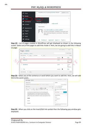 PHP, MySQL & WORDPRESS
Prepared By
D.SULTHAN BASHA M.Sc., Lecturer in Computer Science Page 89
Step (2) - List of pages created in WordPress will get displayed as shown in the following
screen. Select any of the pages to add links inside it. Here, we are going to add links in About
Us page.
Step (3) - Select any of the sentence or word where you want to add link. Here, we will add
link to the word Lorem.
Step (4) - When you click on the Insert/Edit link symbol then the following pop window gets
displayed.
s4s
 