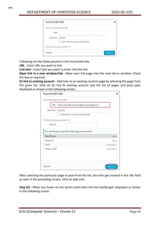 DEPARTMENT OF COMPUTER SCIENCE SSGS-DC-GTL
B.Sc (Computer Science) – Cluster C1 Page 90
Following are the fields present in the Insert/edit link.
URL - Enter URL you want to link.
Link text - Insert text you want to enter into the link.
Open link in a new window/tab - Open your link page into the new tab or window. Check
the box as required.
Or link to existing account - Add links to an existing content page by selecting the page from
the given list. Click on Or link to existing account and the list of pages and posts gets
displayed as shown in the following screen.
After selecting the particular page or post from the list, the links get created in the URL field
as seen in the preceding screen. Click on Add Link.
Step (5) - When you hover on the word Lorem then the link tooltip gets displayed as shown
in the following screen.
s4s
 