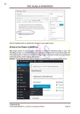 PHP, MySQL & WORDPRESS
Prepared By
D.SULTHAN BASHA M.Sc., Lecturer in Computer Science Page 91
Click on Update button to update the changes in your page or post.
Q) How to Use Plugins in WordPress
Ans: Plugin allows to easily modify, customize or enhance WordPress blog or post. The
WordPress Plugin is a software that can be uploaded to expand the functionality of the site.
They add services or features to WordPress blog. Plugins are used to make your work easier.
Following are the simple steps to add plugins.
Step (1) - On the left side bar, Click on Plugins ? Installed Plugins as shown in the screen.
s4s
 
