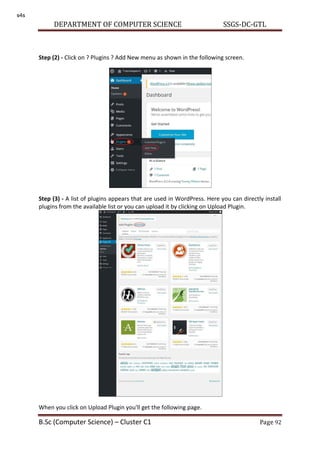 DEPARTMENT OF COMPUTER SCIENCE SSGS-DC-GTL
B.Sc (Computer Science) – Cluster C1 Page 92
Step (2) - Click on ? Plugins ? Add New menu as shown in the following screen.
Step (3) - A list of plugins appears that are used in WordPress. Here you can directly install
plugins from the available list or you can upload it by clicking on Upload Plugin.
When you click on Upload Plugin you'll get the following page.
s4s
 