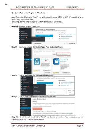 DEPARTMENT OF COMPUTER SCIENCE SSGS-DC-GTL
B.Sc (Computer Science) – Cluster C1 Page 94
Q) How to Customize Plugins in WordPress
Ans: Customize Plugins in WordPress without writing any HTML or CSS. It's usually a large
addition for multi-user sites.
Following are the simple steps to Customize Plugins in WordPress.
Step (1) - Click on Plugins ? Add New.
Step (2) − Install and activate the Custom Login Page Customizer Plugin.
Step (3) − Click on Appeara ce → Logi Custo ize section.
Step (4) − Click on Start Customizing button to proceed further.
Step (5) - It will launch the built-in WordPress theme customizer. You can customize the
theme and make it look the way you want.
s4s
 