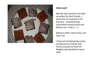 What next?

My kids have forced me to take
up orders for their friends. I
work with my husband in his
business - manufacturing
automobile exhaust parts and
believe me, I hate it. ;-)

Baking is what I want to do, and
here I am.

I have just started giving snacks
and desserts to friends and
family and plan to have full
fledged catering kitchen home
style.
 