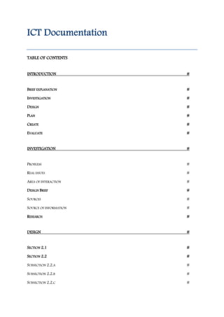 ICT Documentation
TABLE OF CONTENTS

INTRODUCTION

#

BRIEF EXPLANATION

#

INVESTIGATION

#

DESIGN

#

PLAN

#

CREATE

#

EVALUATE

#

INVESTIGATION

#

PROBLEM

#

REAL ISSUES

#

AREA OF INTERACTION

#

DESIGN BRIEF

#

SOURCES

#

SOURCE OF INFORMATION

#

RESEARCH

#

DESIGN

#

SECTION 2.1

#

SECTION 2.2

#

SUBSECTION 2.2.A

#

SUBSECTION 2.2.B

#

SUBSECTION 2.2.C

#

 