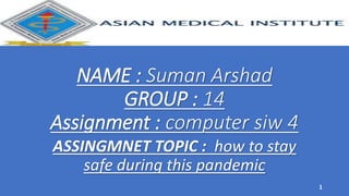 NAME : Suman Arshad
GROUP : 14
Assignment : computer siw 4
ASSINGMNET TOPIC : how to stay
safe during this pandemic
1
 