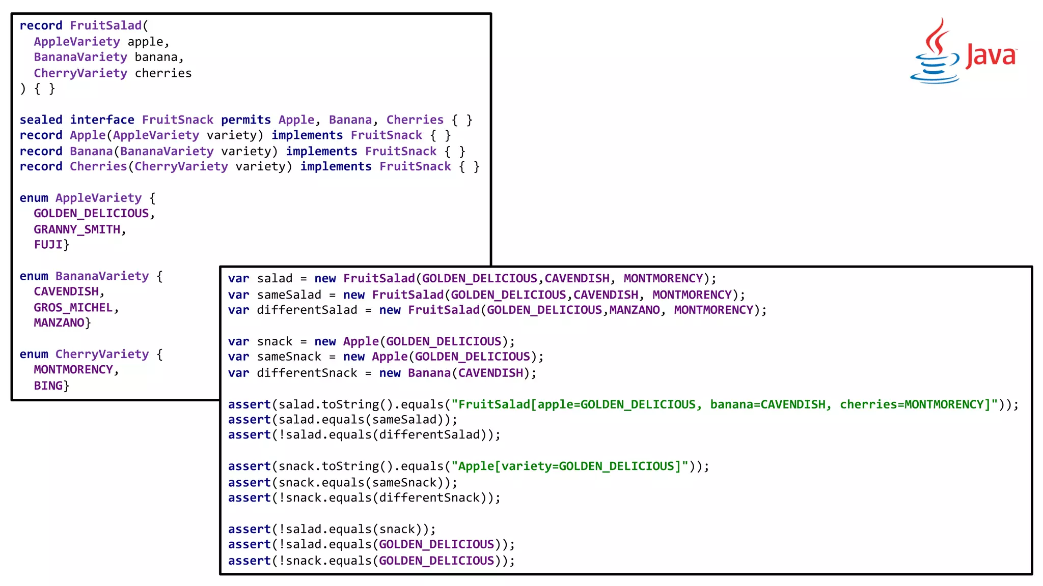 record FruitSalad(
AppleVariety apple,
BananaVariety banana,
CherryVariety cherries
) { }
sealed interface FruitSnack permits Apple, Banana, Cherries { }
record Apple(AppleVariety variety) implements FruitSnack { }
record Banana(BananaVariety variety) implements FruitSnack { }
record Cherries(CherryVariety variety) implements FruitSnack { }
enum AppleVariety {
GOLDEN_DELICIOUS,
GRANNY_SMITH,
FUJI}
enum BananaVariety {
CAVENDISH,
GROS_MICHEL,
MANZANO}
enum CherryVariety {
MONTMORENCY,
BING}
var salad = new FruitSalad(GOLDEN_DELICIOUS,CAVENDISH, MONTMORENCY);
var sameSalad = new FruitSalad(GOLDEN_DELICIOUS,CAVENDISH, MONTMORENCY);
var differentSalad = new FruitSalad(GOLDEN_DELICIOUS,MANZANO, MONTMORENCY);
var snack = new Apple(GOLDEN_DELICIOUS);
var sameSnack = new Apple(GOLDEN_DELICIOUS);
var differentSnack = new Banana(CAVENDISH);
assert(salad.toString().equals("FruitSalad[apple=GOLDEN_DELICIOUS, banana=CAVENDISH, cherries=MONTMORENCY]"));
assert(salad.equals(sameSalad));
assert(!salad.equals(differentSalad));
assert(snack.toString().equals("Apple[variety=GOLDEN_DELICIOUS]"));
assert(snack.equals(sameSnack));
assert(!snack.equals(differentSnack));
assert(!salad.equals(snack));
assert(!salad.equals(GOLDEN_DELICIOUS));
assert(!snack.equals(GOLDEN_DELICIOUS));
 