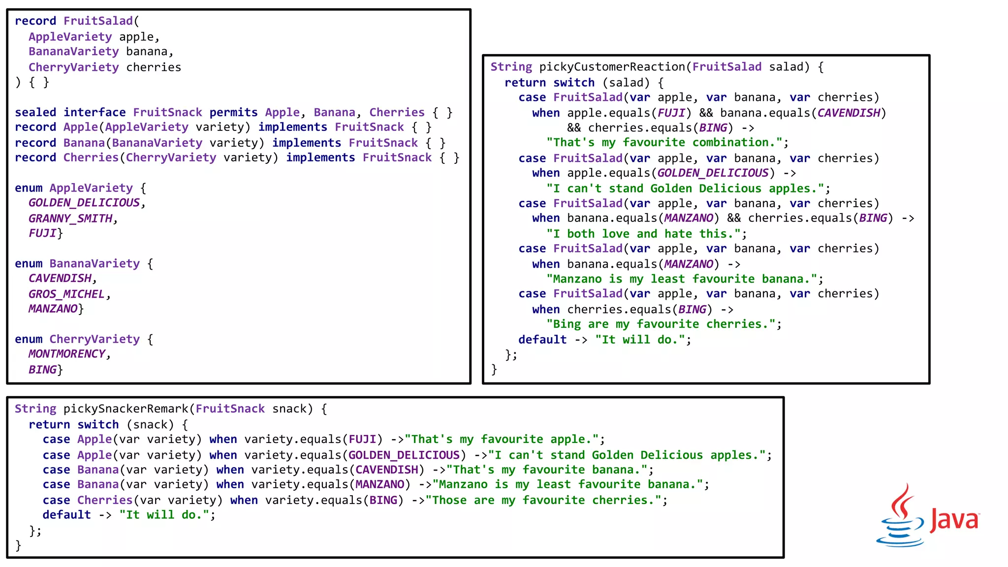 record FruitSalad(
AppleVariety apple,
BananaVariety banana,
CherryVariety cherries
) { }
sealed interface FruitSnack permits Apple, Banana, Cherries { }
record Apple(AppleVariety variety) implements FruitSnack { }
record Banana(BananaVariety variety) implements FruitSnack { }
record Cherries(CherryVariety variety) implements FruitSnack { }
enum AppleVariety {
GOLDEN_DELICIOUS,
GRANNY_SMITH,
FUJI}
enum BananaVariety {
CAVENDISH,
GROS_MICHEL,
MANZANO}
enum CherryVariety {
MONTMORENCY,
BING}
String pickyCustomerReaction(FruitSalad salad) {
return switch (salad) {
case FruitSalad(var apple, var banana, var cherries)
when apple.equals(FUJI) && banana.equals(CAVENDISH)
&& cherries.equals(BING) ->
"That's my favourite combination.";
case FruitSalad(var apple, var banana, var cherries)
when apple.equals(GOLDEN_DELICIOUS) ->
"I can't stand Golden Delicious apples.";
case FruitSalad(var apple, var banana, var cherries)
when banana.equals(MANZANO) && cherries.equals(BING) ->
"I both love and hate this.";
case FruitSalad(var apple, var banana, var cherries)
when banana.equals(MANZANO) ->
"Manzano is my least favourite banana.";
case FruitSalad(var apple, var banana, var cherries)
when cherries.equals(BING) ->
"Bing are my favourite cherries.";
default -> "It will do.";
};
}
String pickySnackerRemark(FruitSnack snack) {
return switch (snack) {
case Apple(var variety) when variety.equals(FUJI) ->"That's my favourite apple.";
case Apple(var variety) when variety.equals(GOLDEN_DELICIOUS) ->"I can't stand Golden Delicious apples.";
case Banana(var variety) when variety.equals(CAVENDISH) ->"That's my favourite banana.";
case Banana(var variety) when variety.equals(MANZANO) ->"Manzano is my least favourite banana.";
case Cherries(var variety) when variety.equals(BING) ->"Those are my favourite cherries.";
default -> "It will do.";
};
}
 