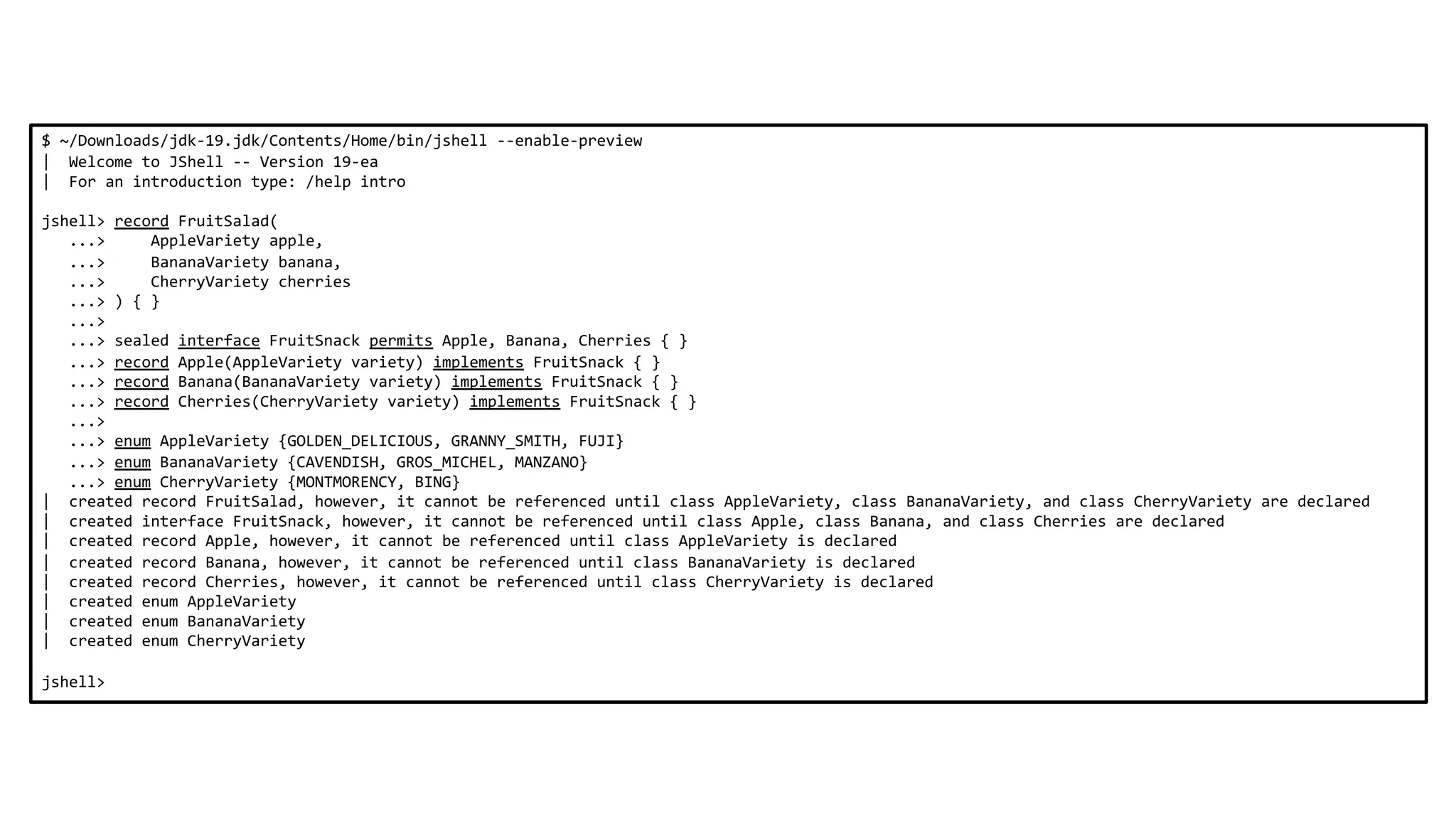 $ ~/Downloads/jdk-19.jdk/Contents/Home/bin/jshell --enable-preview
| Welcome to JShell -- Version 19-ea
| For an introduction type: /help intro
jshell> record FruitSalad(
...> AppleVariety apple,
...> BananaVariety banana,
...> CherryVariety cherries
...> ) { }
...>
...> sealed interface FruitSnack permits Apple, Banana, Cherries { }
...> record Apple(AppleVariety variety) implements FruitSnack { }
...> record Banana(BananaVariety variety) implements FruitSnack { }
...> record Cherries(CherryVariety variety) implements FruitSnack { }
...>
...> enum AppleVariety {GOLDEN_DELICIOUS, GRANNY_SMITH, FUJI}
...> enum BananaVariety {CAVENDISH, GROS_MICHEL, MANZANO}
...> enum CherryVariety {MONTMORENCY, BING}
| created record FruitSalad, however, it cannot be referenced until class AppleVariety, class BananaVariety, and class CherryVariety are declared
| created interface FruitSnack, however, it cannot be referenced until class Apple, class Banana, and class Cherries are declared
| created record Apple, however, it cannot be referenced until class AppleVariety is declared
| created record Banana, however, it cannot be referenced until class BananaVariety is declared
| created record Cherries, however, it cannot be referenced until class CherryVariety is declared
| created enum AppleVariety
| created enum BananaVariety
| created enum CherryVariety
jshell>
 