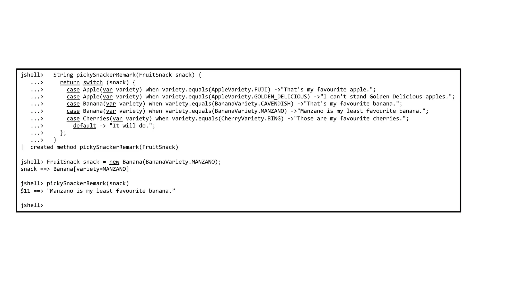 jshell> String pickySnackerRemark(FruitSnack snack) {
...> return switch (snack) {
...> case Apple(var variety) when variety.equals(AppleVariety.FUJI) ->"That's my favourite apple.";
...> case Apple(var variety) when variety.equals(AppleVariety.GOLDEN_DELICIOUS) ->"I can't stand Golden Delicious apples.";
...> case Banana(var variety) when variety.equals(BananaVariety.CAVENDISH) ->"That's my favourite banana.";
...> case Banana(var variety) when variety.equals(BananaVariety.MANZANO) ->"Manzano is my least favourite banana.";
...> case Cherries(var variety) when variety.equals(CherryVariety.BING) ->"Those are my favourite cherries.";
...> default -> "It will do.";
...> };
...> }
| created method pickySnackerRemark(FruitSnack)
jshell> FruitSnack snack = new Banana(BananaVariety.MANZANO);
snack ==> Banana[variety=MANZANO]
jshell> pickySnackerRemark(snack)
$11 ==> "Manzano is my least favourite banana.”
jshell>
 