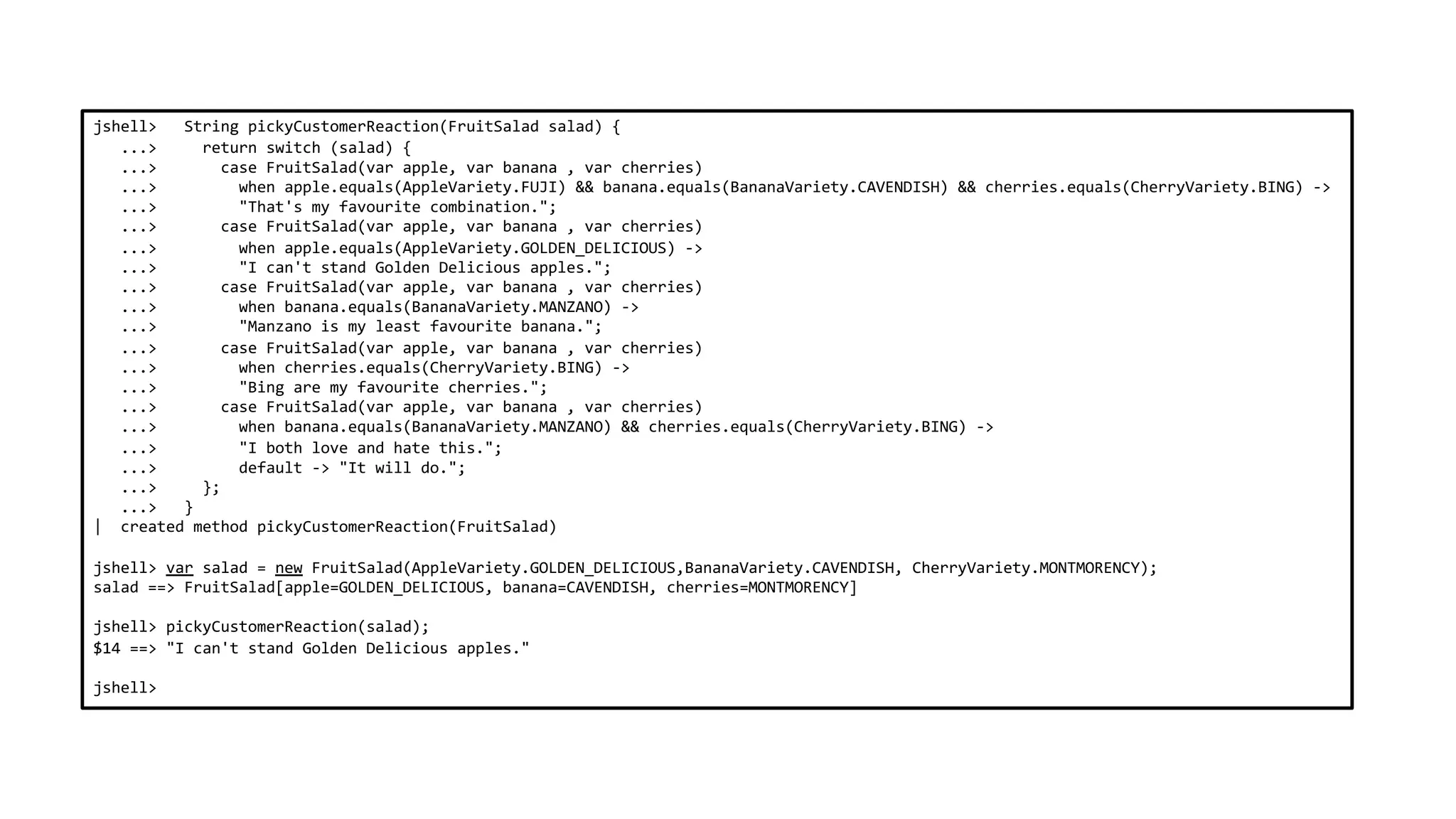 jshell> String pickyCustomerReaction(FruitSalad salad) {
...> return switch (salad) {
...> case FruitSalad(var apple, var banana , var cherries)
...> when apple.equals(AppleVariety.FUJI) && banana.equals(BananaVariety.CAVENDISH) && cherries.equals(CherryVariety.BING) ->
...> "That's my favourite combination.";
...> case FruitSalad(var apple, var banana , var cherries)
...> when apple.equals(AppleVariety.GOLDEN_DELICIOUS) ->
...> "I can't stand Golden Delicious apples.";
...> case FruitSalad(var apple, var banana , var cherries)
...> when banana.equals(BananaVariety.MANZANO) ->
...> "Manzano is my least favourite banana.";
...> case FruitSalad(var apple, var banana , var cherries)
...> when cherries.equals(CherryVariety.BING) ->
...> "Bing are my favourite cherries.";
...> case FruitSalad(var apple, var banana , var cherries)
...> when banana.equals(BananaVariety.MANZANO) && cherries.equals(CherryVariety.BING) ->
...> "I both love and hate this.";
...> default -> "It will do.";
...> };
...> }
| created method pickyCustomerReaction(FruitSalad)
jshell> var salad = new FruitSalad(AppleVariety.GOLDEN_DELICIOUS,BananaVariety.CAVENDISH, CherryVariety.MONTMORENCY);
salad ==> FruitSalad[apple=GOLDEN_DELICIOUS, banana=CAVENDISH, cherries=MONTMORENCY]
jshell> pickyCustomerReaction(salad);
$14 ==> "I can't stand Golden Delicious apples."
jshell>
 