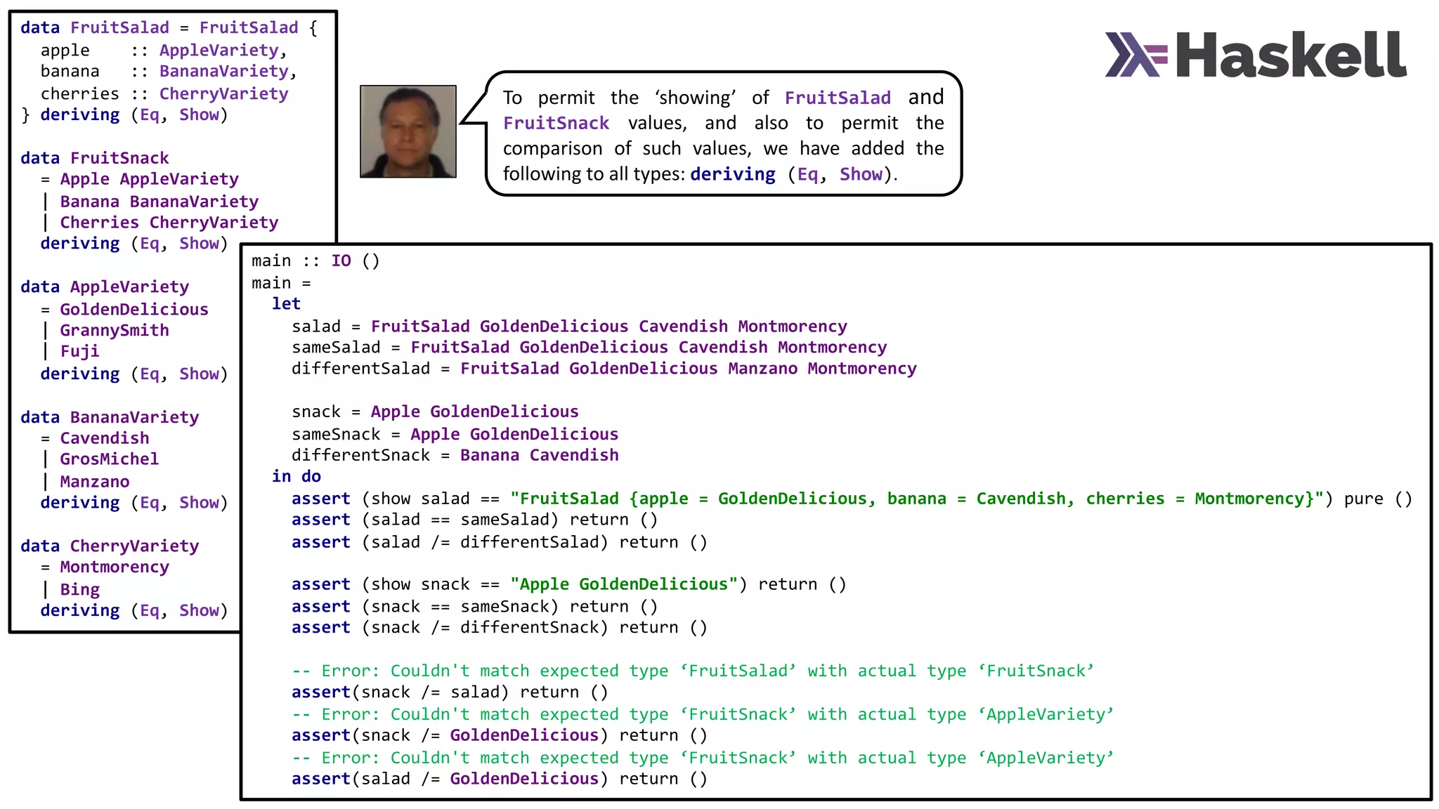 data FruitSalad = FruitSalad {
apple :: AppleVariety,
banana :: BananaVariety,
cherries :: CherryVariety
} deriving (Eq, Show)
data FruitSnack
= Apple AppleVariety
| Banana BananaVariety
| Cherries CherryVariety
deriving (Eq, Show)
data AppleVariety
= GoldenDelicious
| GrannySmith
| Fuji
deriving (Eq, Show)
data BananaVariety
= Cavendish
| GrosMichel
| Manzano
deriving (Eq, Show)
data CherryVariety
= Montmorency
| Bing
deriving (Eq, Show)
main :: IO ()
main =
let
salad = FruitSalad GoldenDelicious Cavendish Montmorency
sameSalad = FruitSalad GoldenDelicious Cavendish Montmorency
differentSalad = FruitSalad GoldenDelicious Manzano Montmorency
snack = Apple GoldenDelicious
sameSnack = Apple GoldenDelicious
differentSnack = Banana Cavendish
in do
assert (show salad == "FruitSalad {apple = GoldenDelicious, banana = Cavendish, cherries = Montmorency}") pure ()
assert (salad == sameSalad) return ()
assert (salad /= differentSalad) return ()
assert (show snack == "Apple GoldenDelicious") return ()
assert (snack == sameSnack) return ()
assert (snack /= differentSnack) return ()
-- Error: Couldn't match expected type ‘FruitSalad’ with actual type ‘FruitSnack’
assert(snack /= salad) return ()
-- Error: Couldn't match expected type ‘FruitSnack’ with actual type ‘AppleVariety’
assert(snack /= GoldenDelicious) return ()
-- Error: Couldn't match expected type ‘FruitSnack’ with actual type ‘AppleVariety’
assert(salad /= GoldenDelicious) return ()
To permit the ‘showing’ of FruitSalad and
FruitSnack values, and also to permit the
comparison of such values, we have added the
following to all types: deriving (Eq, Show).
 