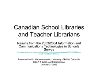 Canadian School Libraries and Teacher Librarians Results from the 2003/2004 Information and Communications Technologies in Schools Survey http://www.statcan.gc.ca/cgi-bin/imdb/p2SV.pl?Function= getSurvey&SDDS =5051&lang= en&db = imdb&adm =8&dis=2 Presented by Dr. Marlene Asselin, University of British Columbia MSLA & CASL Joint Conference October 21 2005 