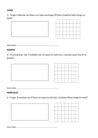 LUNES

1.- Tengo 3 álbumes de fotos y en cada uno tengo 20 fotos ¿Cuántas fotos tengo en
total?




RESULTADO :…………………………………………………………………………………………

MARTES

2.- En una granja hay 4 establos con 12 vacas en cada uno ¿ Cuantas vacas hay en la
granja?




RESULTADO :………………………………………………………………………………………

MIÉRCOLES

2.- Tengo 5 macetas con 4 flores en cada una de ellas. ¿Cuántas flores tengo en total?




RESULTADO :………………………………………………………………………………………
 