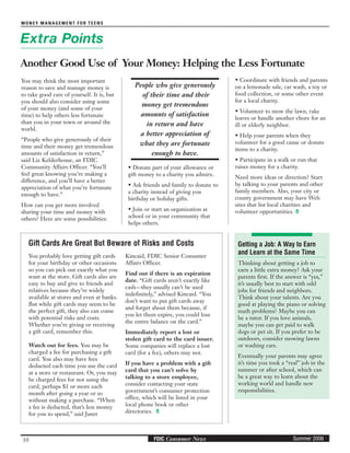 10
MONEY MANAGEMENT FOR TEENS
Summer 2006FDIC Consumer News
People who give generously
of their time and their
money get tremendous
amounts of satisfaction
in return and have
a better appreciation of
what they are fortunate
enough to have.
Getting a Job: A Way to Earn
and Learn at the Same Time
Thinking about getting a job to
earn a little extra money? Ask your
parents first. If the answer is “yes,”
it’s usually best to start with odd
jobs for friends and neighbors.
Think about your talents. Are you
good at playing the piano or solving
math problems? Maybe you can
be a tutor. If you love animals,
maybe you can get paid to walk
dogs or pet sit. If you prefer to be
outdoors, consider mowing lawns
or washing cars.
Eventually your parents may agree
it’s time you took a “real” job in the
summer or after school, which can
be a great way to learn about the
working world and handle new
responsibilities.
Extra Points
Another Good Use of Your Money: Helping the Less Fortunate
You may think the most important
reason to save and manage money is
to take good care of yourself. It is, but
you should also consider using some
of your money (and some of your
time) to help others less fortunate
than you in your town or around the
world.
“People who give generously of their
time and their money get tremendous
amounts of satisfaction in return,”
said Liz Kelderhouse, an FDIC
Community Affairs Officer. “You’ll
feel great knowing you’re making a
difference, and you’ll have a better
appreciation of what you’re fortunate
enough to have.”
How can you get more involved
sharing your time and money with
others? Here are some possibilities:
• Donate part of your allowance or
gift money to a charity you admire.
• Ask friends and family to donate to
a charity instead of giving you
birthday or holiday gifts.
• Join or start an organization at
school or in your community that
helps others.
• Coordinate with friends and parents
on a lemonade sale, car wash, a toy or
food collection, or some other event
for a local charity.
• Volunteer to mow the lawn, rake
leaves or handle another chore for an
ill or elderly neighbor.
• Help your parents when they
volunteer for a good cause or donate
items to a charity.
• Participate in a walk or run that
raises money for a charity.
Need more ideas or direction? Start
by talking to your parents and other
family members. Also, your city or
county government may have Web
sites that list local charities and
volunteer opportunities.
You probably love getting gift cards
for your birthday or other occasions
so you can pick out exactly what you
want at the store. Gift cards also are
easy to buy and give to friends and
relatives because they’re widely
available at stores and even at banks.
But while gift cards may seem to be
the perfect gift, they also can come
with potential risks and costs.
Whether you’re giving or receiving
a gift card, remember this:
Watch out for fees. You may be
charged a fee for purchasing a gift
card. You also may have fees
deducted each time you use the card
at a store or restaurant. Or, you may
be charged fees for not using the
card, perhaps $1 or more each
month after going a year or so
without making a purchase. “When
a fee is deducted, that’s less money
for you to spend,” said Janet
Kincaid, FDIC Senior Consumer
Affairs Officer.
Find out if there is an expiration
date. “Gift cards aren’t exactly like
cash—they usually can’t be used
indefinitely,” advised Kincaid. “You
don’t want to put gift cards away
and forget about them because, if
you let them expire, you could lose
the entire balance on the card.”
Immediately report a lost or
stolen gift card to the card issuer.
Some companies will replace a lost
card (for a fee), others may not.
If you have a problem with a gift
card that you can’t solve by
talking to a store employee,
consider contacting your state
government’s consumer protection
office, which will be listed in your
local phone book or other
directories.
Gift Cards Are Great But Beware of Risks and Costs
 