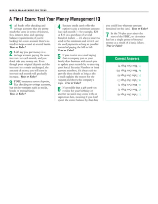 MONEY MANAGEMENT FOR TEENS
A Final Exam: Test Your Money Management IQ
All banks offer checking and
savings accounts that are pretty
much the same in terms of features,
fees, interest rates and opening
balance requirements; if you’re
looking for a new account there’s no
need to shop around at several banks.
True or False?
Let’s say you put money in a
savings account paying the same
interest rate each month, and you
don’t take any money out. Even
though your original deposit and the
interest rate remain unchanged, the
amount of money you will earn in
interest each month will gradually
increase. True or False?
FDIC insurance covers deposits,
like checking or savings accounts,
but not investments such as stocks,
bonds or mutual funds.
True or False?
Because credit cards offer the
option to pay a minimum amount
due each month — for example, $20
or $30 on a purchase of several
hundred dollars — it’s always smart to
send in the minimum and stretch out
the card payments as long as possible
instead of paying the bill in full.
True or False?
If you receive an e-mail saying
that a company you or your
family does business with needs you
to update your records by re-entering
your Social Security Number or bank
account numbers, it’s always safe to
provide these details as long as the
e-mail explains the reason for the
request and shows the company’s
logo. True or False?
It’s possible that a gift card you
receive for your birthday or
another occasion may come with an
expiration date, meaning if you don’t
spend the entire balance by that date
you could lose whatever amount
remained on the card. True or False?
In the 70-plus years since the
start of the FDIC, no depositor
has lost a single penny of insured
money as a result of a bank failure.
True or False?
1
7
6
5
4
3
2
1.False(SeePage4)
2.True(SeePage3)
3.True(SeePage5)
4.False(SeePage7)
5.False(SeePage8)
6.True(SeePage10)
7.True(SeePage9)
Correct Answers
 